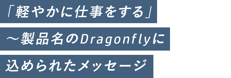 「軽やかに仕事をする」~製品名のDragonflyに 込められたメッセージ