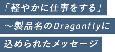 「軽やかに仕事をする」~製品名のDragonflyに 込められたメッセージ